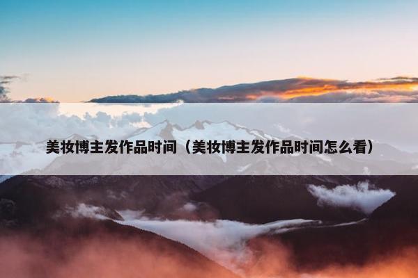 美妆博主发作品时间（美妆博主发作品时间怎么看）