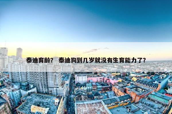 泰迪育龄？ 泰迪狗到几岁就没有生育能力了？