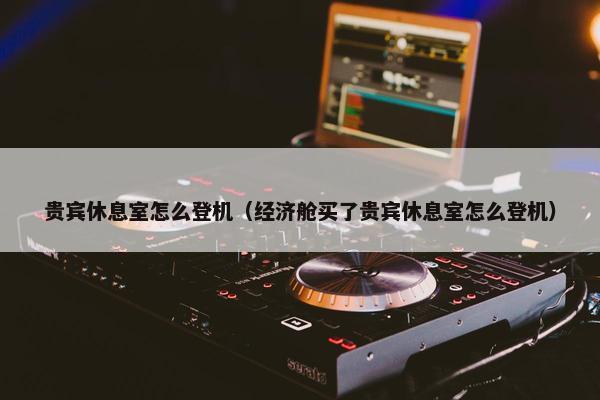 贵宾休息室怎么登机（经济舱买了贵宾休息室怎么登机）