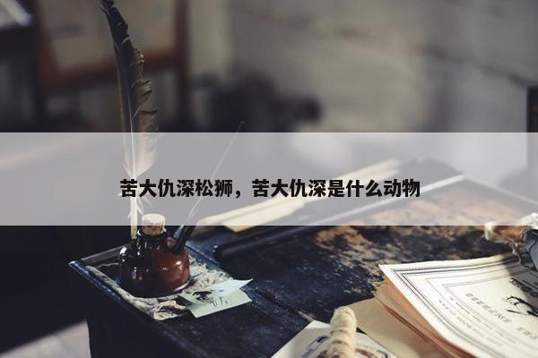 苦大仇深松狮，苦大仇深是什么动物