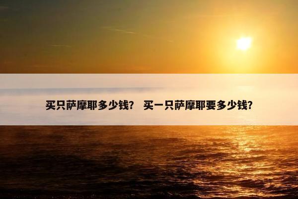 买只萨摩耶多少钱？ 买一只萨摩耶要多少钱？