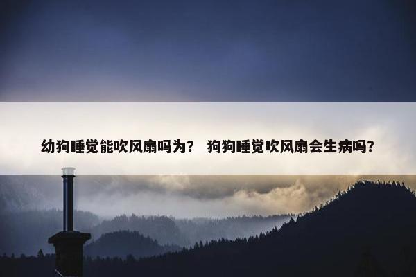 幼狗睡觉能吹风扇吗为？ 狗狗睡觉吹风扇会生病吗？