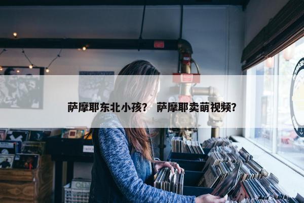 萨摩耶东北小孩？ 萨摩耶卖萌视频？