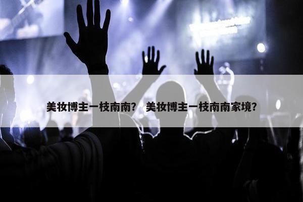 美妆博主一枝南南？ 美妆博主一枝南南家境？