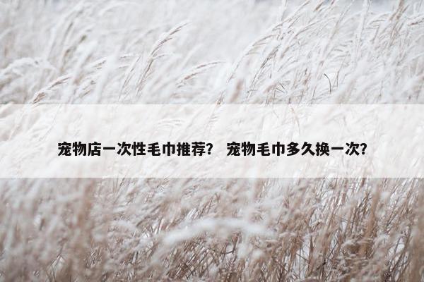 宠物店一次性毛巾推荐？ 宠物毛巾多久换一次？
