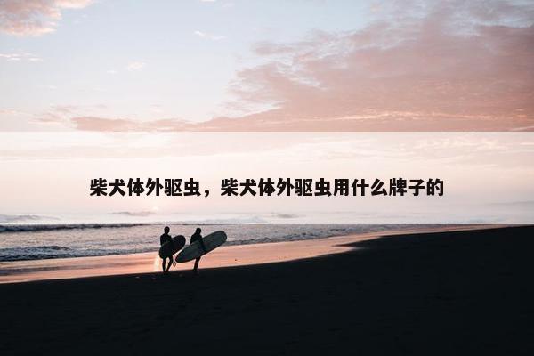 柴犬体外驱虫，柴犬体外驱虫用什么牌子的