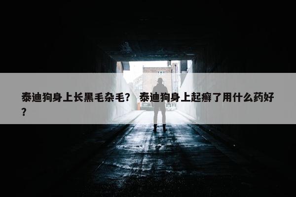 泰迪狗身上长黑毛杂毛？ 泰迪狗身上起癣了用什么药好？