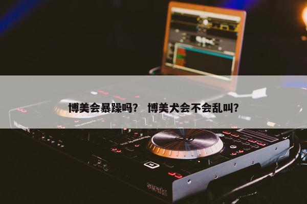博美会暴躁吗？ 博美犬会不会乱叫？