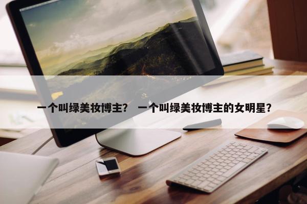 一个叫绿美妆博主？ 一个叫绿美妆博主的女明星？