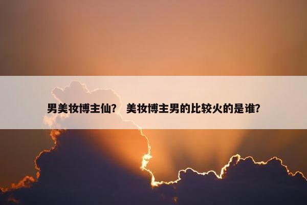 男美妆博主仙？ 美妆博主男的比较火的是谁？