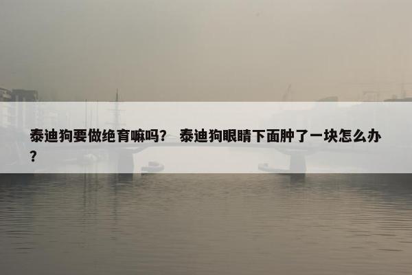 泰迪狗要做绝育嘛吗？ 泰迪狗眼睛下面肿了一块怎么办？