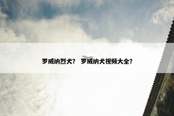 罗威纳烈犬？ 罗威纳犬视频大全？