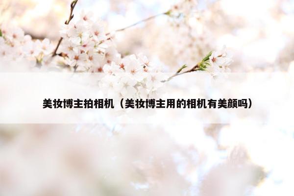 美妆博主拍相机（美妆博主用的相机有美颜吗）