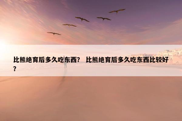 比熊绝育后多久吃东西？ 比熊绝育后多久吃东西比较好？