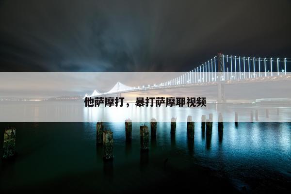 他萨摩打，暴打萨摩耶视频