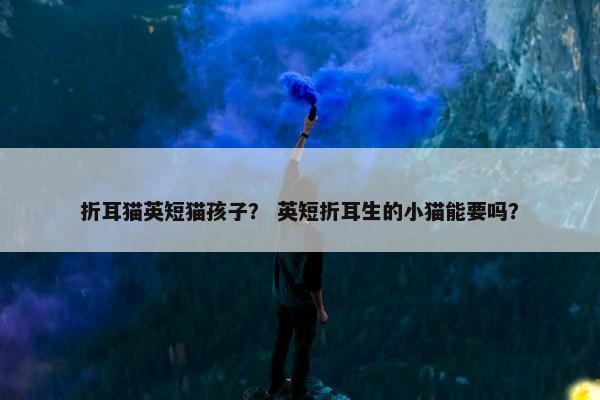 折耳猫英短猫孩子？ 英短折耳生的小猫能要吗？
