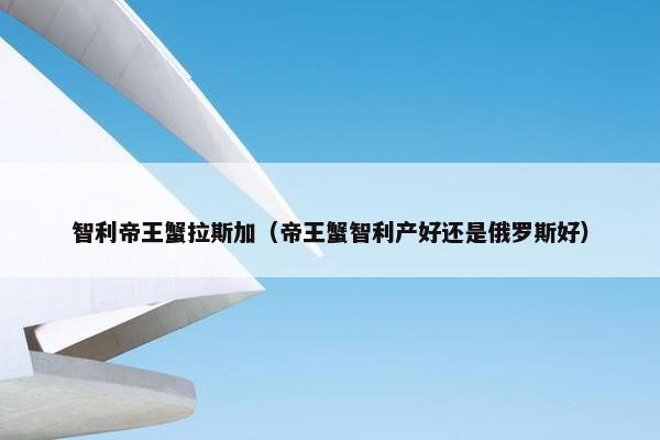 智利帝王蟹拉斯加（帝王蟹智利产好还是俄罗斯好）