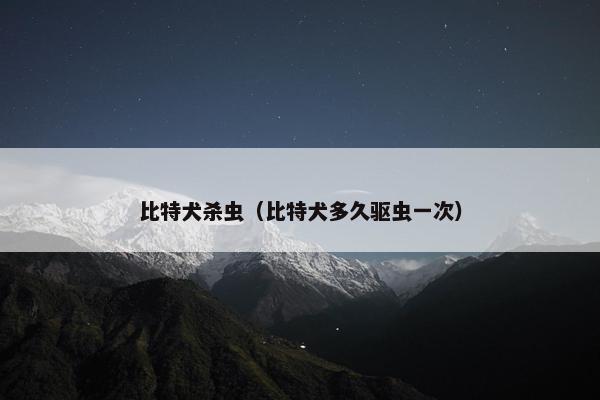 比特犬杀虫（比特犬多久驱虫一次）