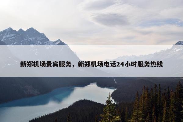 新郑机场贵宾服务，新郑机场电话24小时服务热线