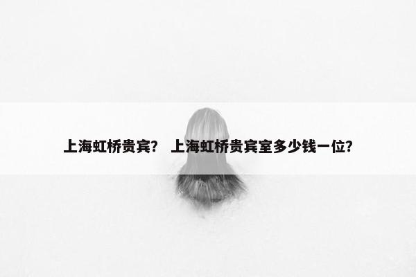 上海虹桥贵宾？ 上海虹桥贵宾室多少钱一位？