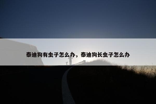 泰迪狗有虫子怎么办，泰迪狗长虫子怎么办