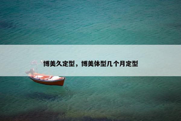 博美久定型，博美体型几个月定型