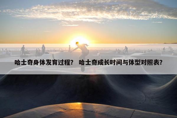 哈士奇身体发育过程？ 哈士奇成长时间与体型对照表？