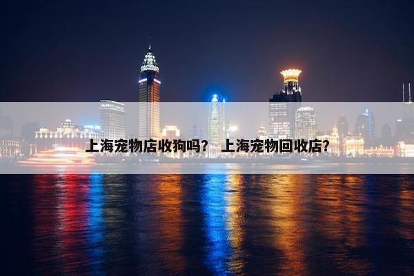 上海宠物店收狗吗？ 上海宠物回收店？