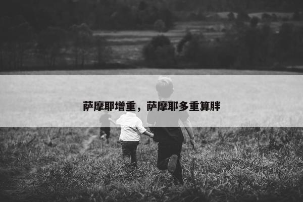 萨摩耶增重，萨摩耶多重算胖