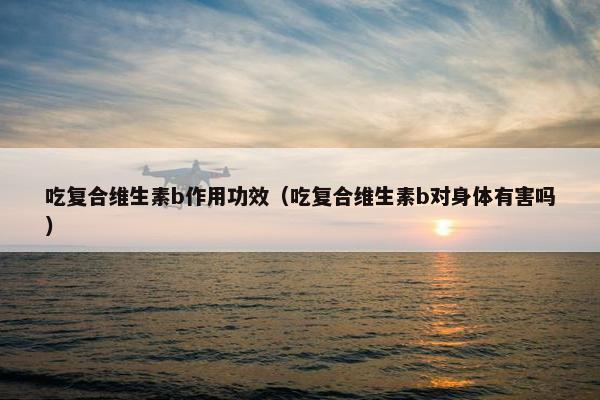 吃复合维生素b作用功效（吃复合维生素b对身体有害吗）