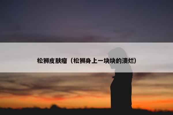 松狮皮肤瘤（松狮身上一块块的溃烂）