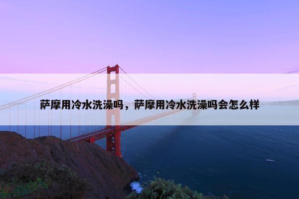 萨摩用冷水洗澡吗，萨摩用冷水洗澡吗会怎么样