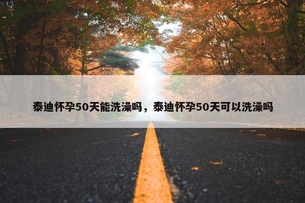 泰迪怀孕50天能洗澡吗，泰迪怀孕50天可以洗澡吗