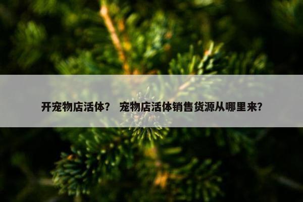 开宠物店活体？ 宠物店活体销售货源从哪里来？