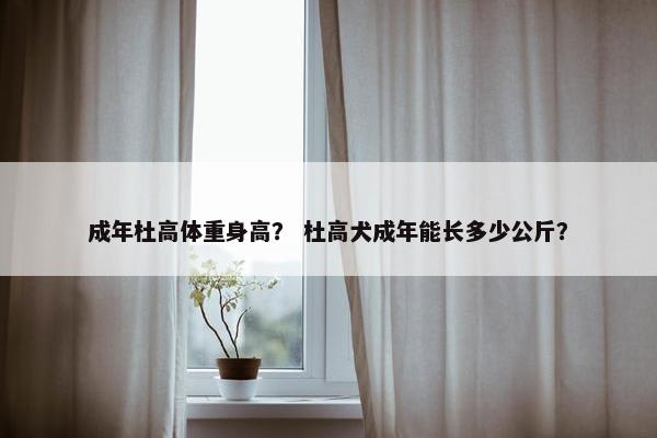 成年杜高体重身高？ 杜高犬成年能长多少公斤？
