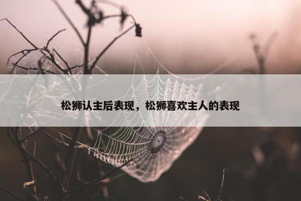 松狮认主后表现，松狮喜欢主人的表现