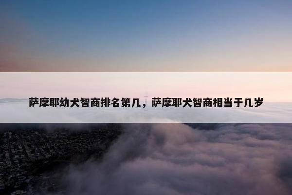 萨摩耶幼犬智商排名第几，萨摩耶犬智商相当于几岁