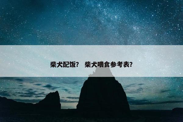 柴犬配饭？ 柴犬喂食参考表？