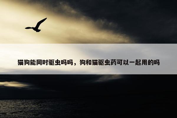 猫狗能同时驱虫吗吗，狗和猫驱虫药可以一起用的吗