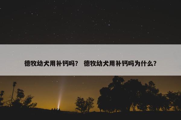 德牧幼犬用补钙吗？ 德牧幼犬用补钙吗为什么？