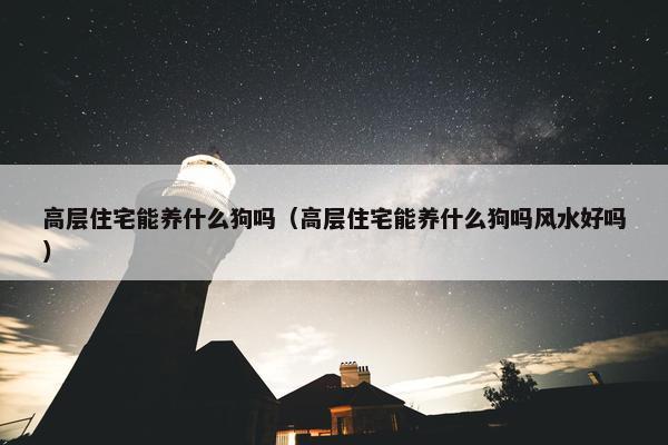 高层住宅能养什么狗吗（高层住宅能养什么狗吗风水好吗）