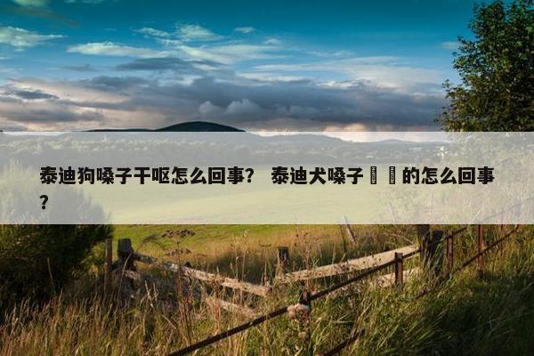 泰迪狗嗓子干呕怎么回事？ 泰迪犬嗓子齁齁的怎么回事？