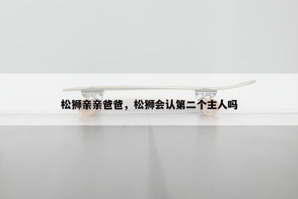 松狮亲亲爸爸，松狮会认第二个主人吗
