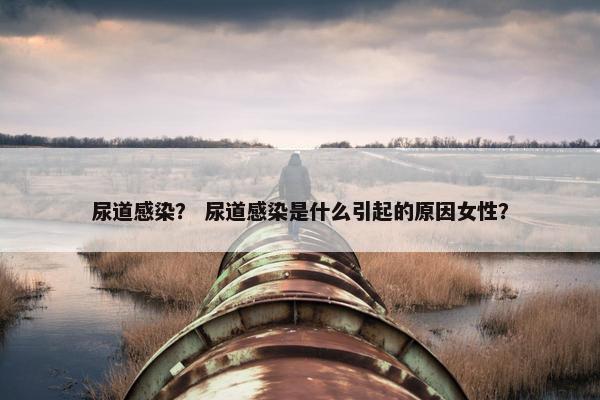 尿道感染？ 尿道感染是什么引起的原因女性？