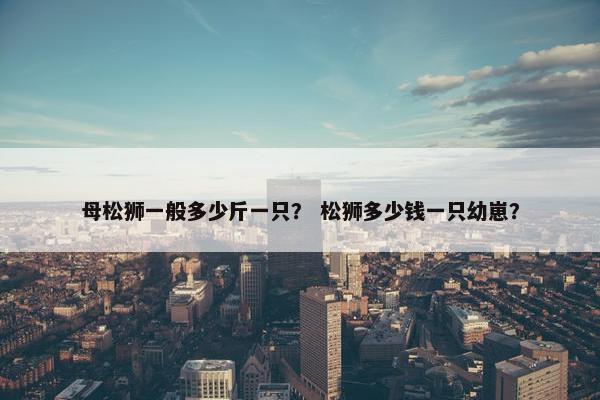 母松狮一般多少斤一只？ 松狮多少钱一只幼崽？