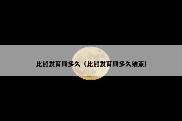 比熊发育期多久（比熊发育期多久结束）