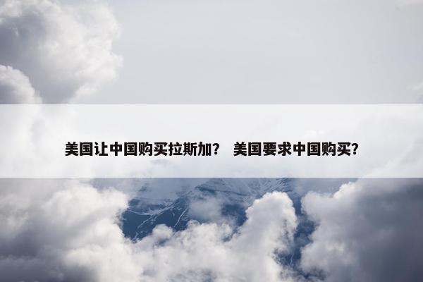 美国让中国购买拉斯加？ 美国要求中国购买？