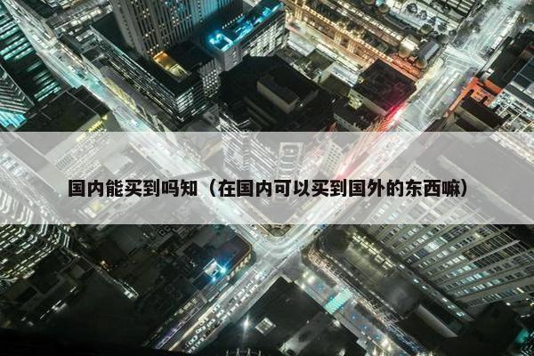 国内能买到吗知（在国内可以买到国外的东西嘛）