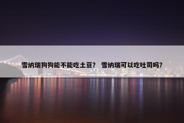 雪纳瑞狗狗能不能吃土豆？ 雪纳瑞可以吃吐司吗？