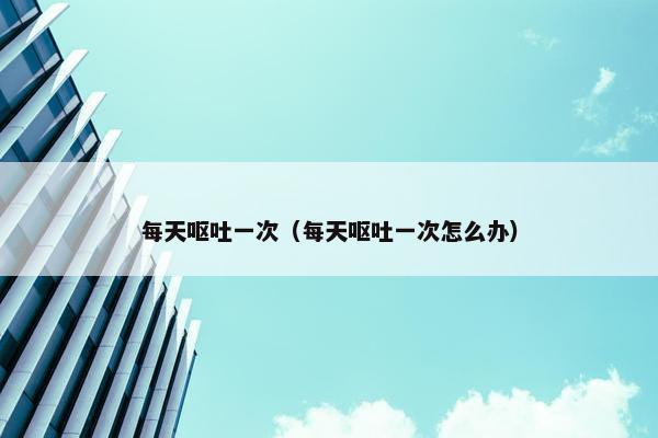每天呕吐一次（每天呕吐一次怎么办）